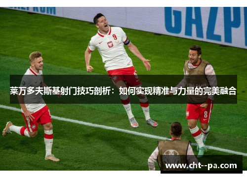 莱万多夫斯基射门技巧剖析：如何实现精准与力量的完美融合