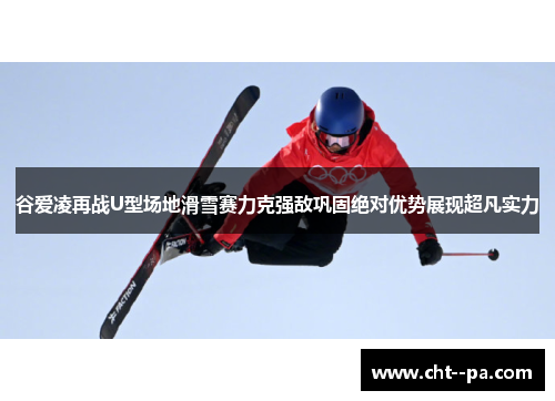 谷爱凌再战U型场地滑雪赛力克强敌巩固绝对优势展现超凡实力