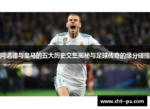阿诺德与皇马的五大历史交集揭秘与足球传奇的缘分碰撞