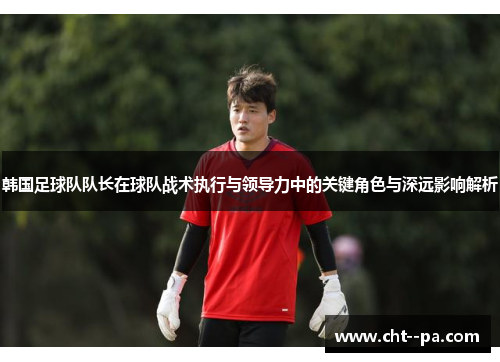 韩国足球队队长在球队战术执行与领导力中的关键角色与深远影响解析