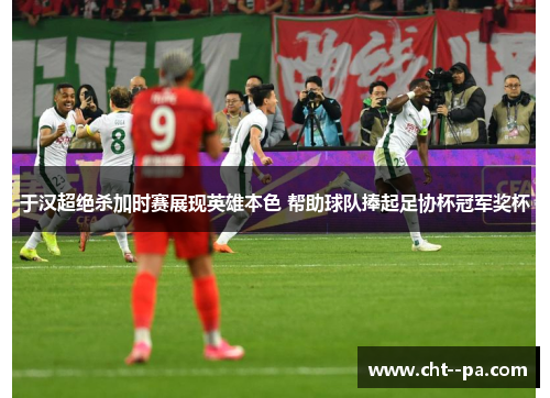 于汉超绝杀加时赛展现英雄本色 帮助球队捧起足协杯冠军奖杯