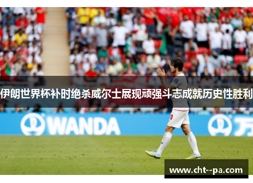 伊朗世界杯补时绝杀威尔士展现顽强斗志成就历史性胜利