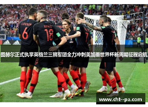 图赫尔正式执掌英格兰三狮军团全力冲刺美加墨世界杯新周期征程启航