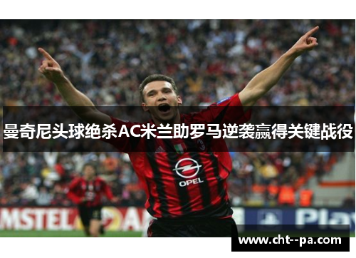 曼奇尼头球绝杀AC米兰助罗马逆袭赢得关键战役