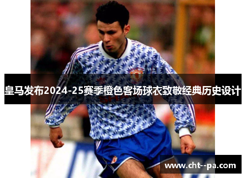 皇马发布2024-25赛季橙色客场球衣致敬经典历史设计