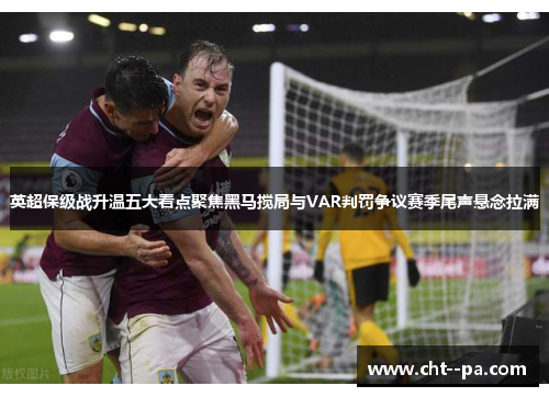 英超保级战升温五大看点聚焦黑马搅局与VAR判罚争议赛季尾声悬念拉满